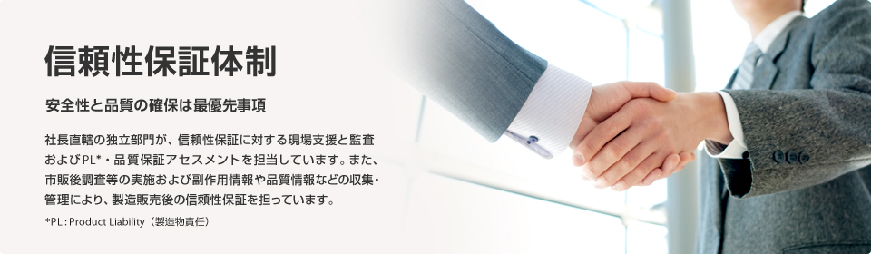 安全性と品質の確保は最重要課題 社長直轄の独立部門が、信頼性保証に対する現場支援と監査およびPL*・品質保証アセスメントを担当しています。また、市販後調査等の実施および副作用情報や品質情報などの収集・管理により、製造販売後の信頼性保証を担っています。*PL:Product Liability(製造物責任)