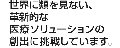 世界に類を見ない、革新的な医療ソリューションの創出に挑戦しています。