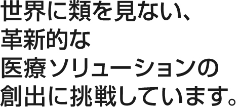 世界に類を見ない、革新的な医療ソリューションの創出に挑戦しています。