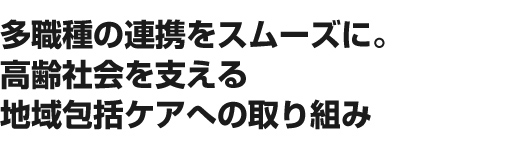 多職種の連携をスムーズに。高齢社会を支える地域包括ケアへの取り組み