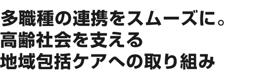 多職種の連携をスムーズに。高齢社会を支える地域包括ケアへの取り組み