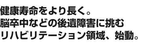 健康寿命をより長く。脳卒中などの後遺障害に挑むリハビリテーション領域、始動。