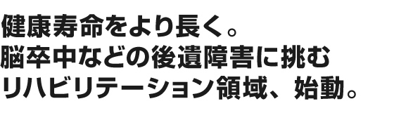 健康寿命をより長く。脳卒中などの後遺障害に挑むリハビリテーション領域、始動。