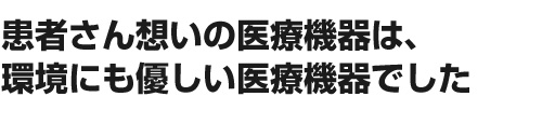 患者さん想いの医療機器は、環境にも優しい医療機器でした