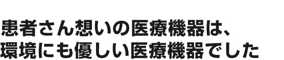 患者さん想いの医療機器は、環境にも優しい医療機器でした