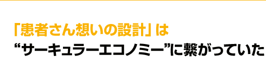 「患者さん想いの設計」　は“サーキュラーエコノミー”に繋がっていた
