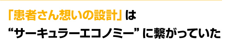 「患者さん想いの設計」　は“サーキュラーエコノミー”に繋がっていた
