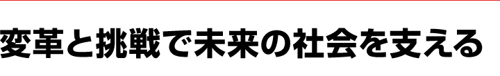 変革と挑戦で未来の社会を支える